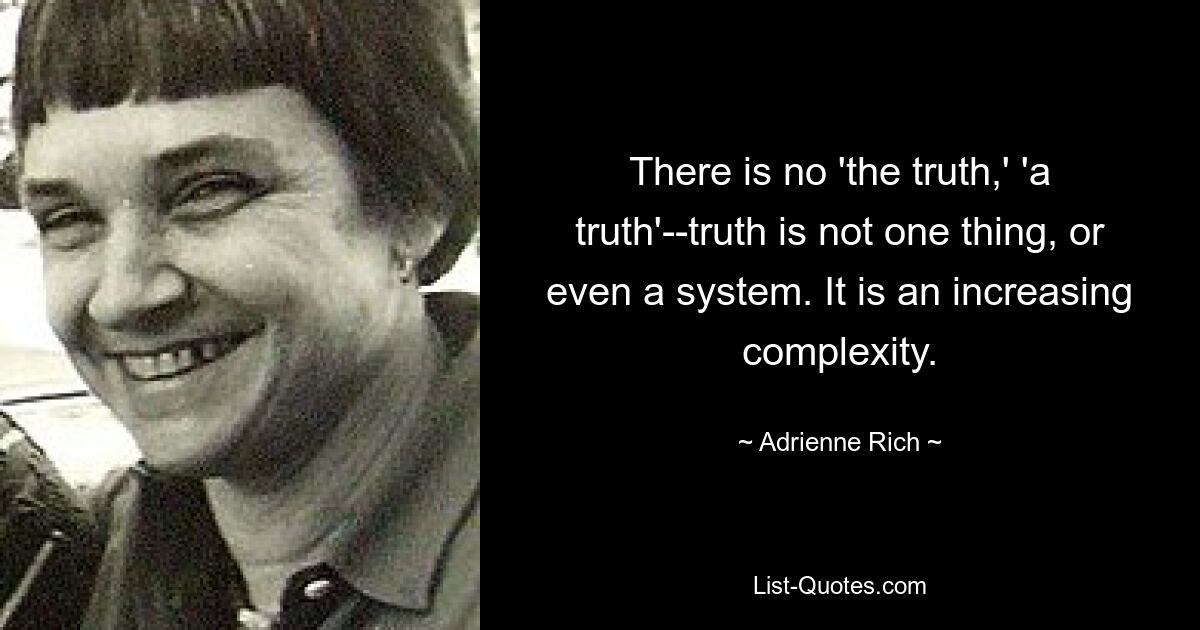 There is no 'the truth,' 'a truth'--truth is not one thing, or even a system. It is an increasing complexity. — © Adrienne Rich