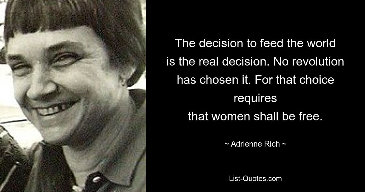 The decision to feed the world
is the real decision. No revolution
has chosen it. For that choice requires
that women shall be free. — © Adrienne Rich