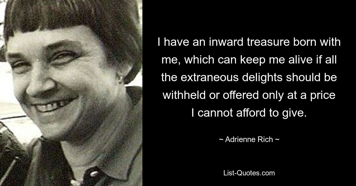 I have an inward treasure born with me, which can keep me alive if all the extraneous delights should be withheld or offered only at a price I cannot afford to give. — © Adrienne Rich