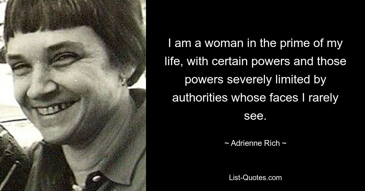 I am a woman in the prime of my life, with certain powers and those powers severely limited by authorities whose faces I rarely see. — © Adrienne Rich