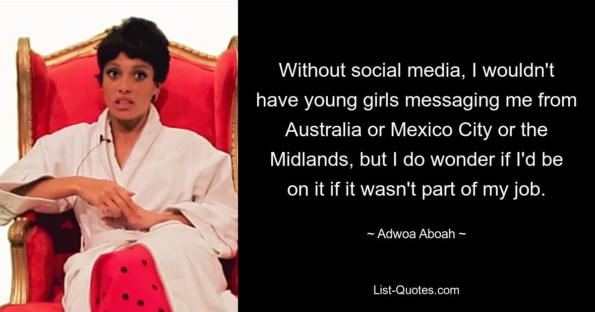 Without social media, I wouldn't have young girls messaging me from Australia or Mexico City or the Midlands, but I do wonder if I'd be on it if it wasn't part of my job. — © Adwoa Aboah