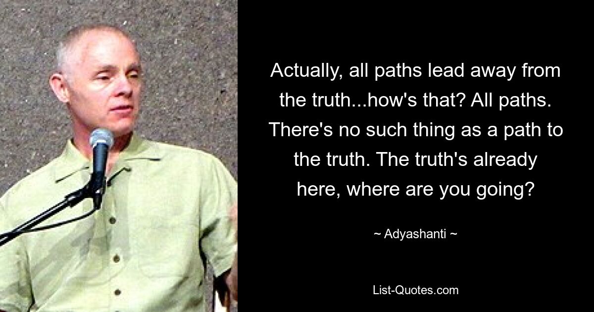 Actually, all paths lead away from the truth...how's that? All paths. There's no such thing as a path to the truth. The truth's already here, where are you going? — © Adyashanti