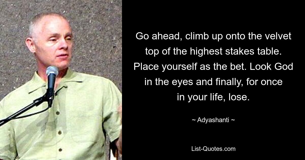 Go ahead, climb up onto the velvet top of the highest stakes table. Place yourself as the bet. Look God in the eyes and finally, for once in your life, lose. — © Adyashanti