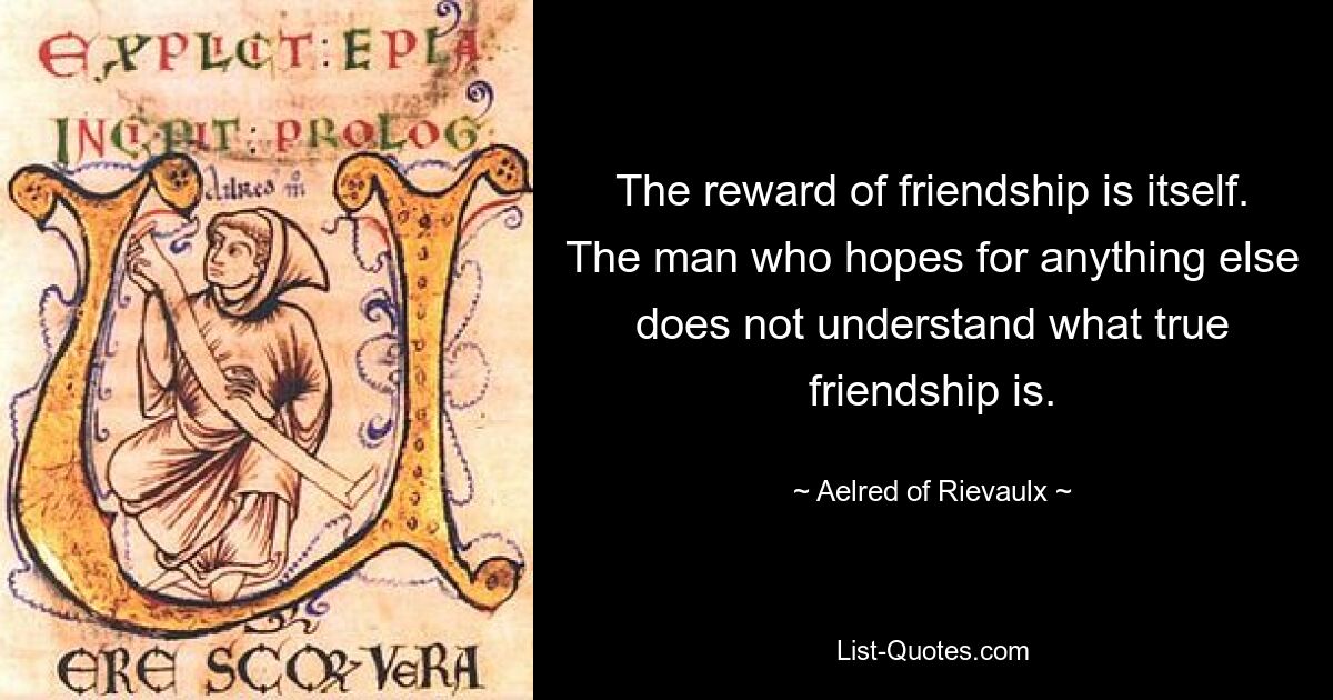 The reward of friendship is itself. The man who hopes for anything else does not understand what true friendship is. — © Aelred of Rievaulx