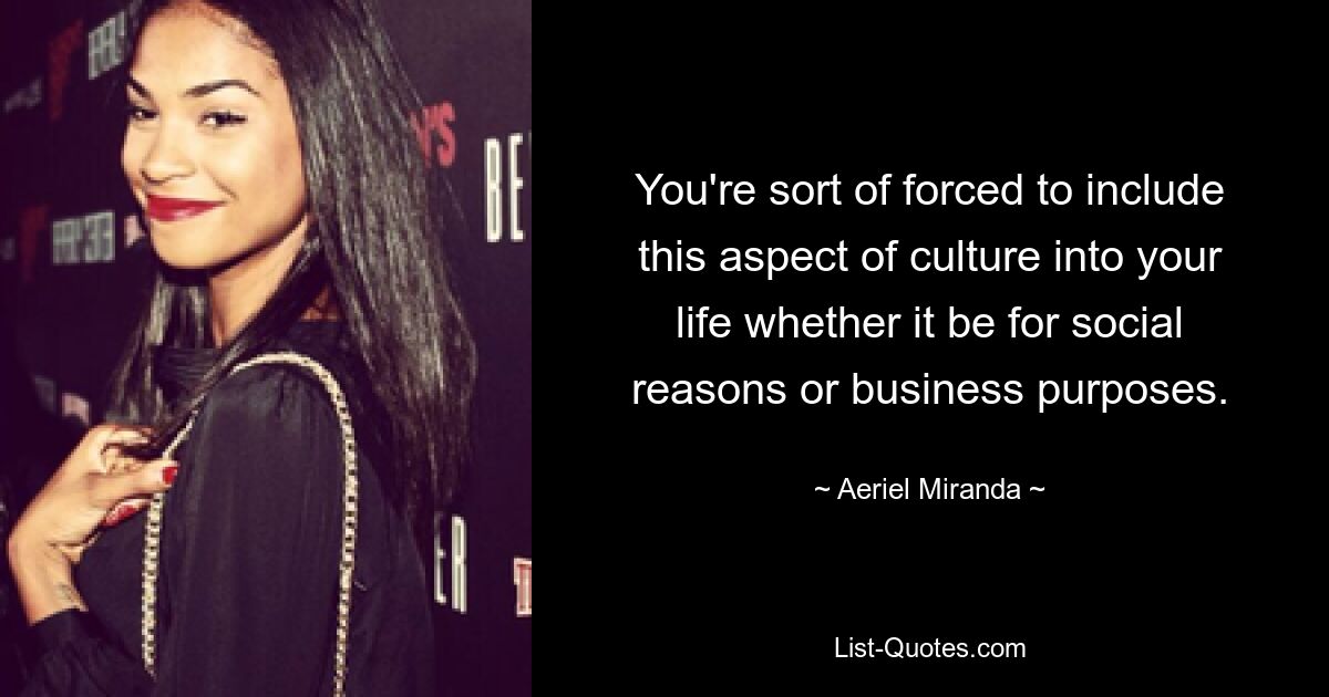 You're sort of forced to include this aspect of culture into your life whether it be for social reasons or business purposes. — © Aeriel Miranda