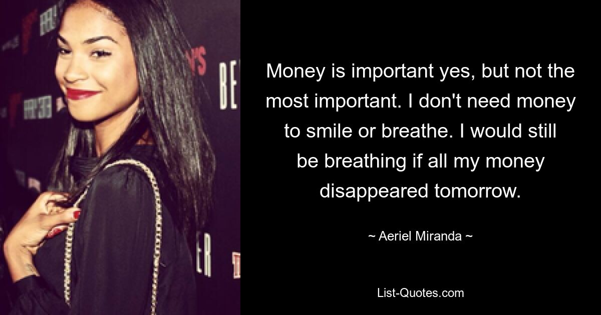 Money is important yes, but not the most important. I don't need money to smile or breathe. I would still be breathing if all my money disappeared tomorrow. — © Aeriel Miranda