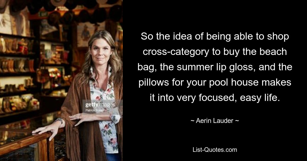 So the idea of being able to shop cross-category to buy the beach bag, the summer lip gloss, and the pillows for your pool house makes it into very focused, easy life. — © Aerin Lauder