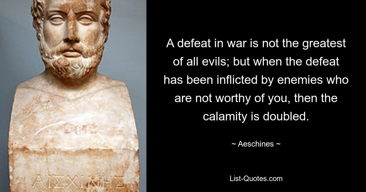 A defeat in war is not the greatest of all evils; but when the defeat has been inflicted by enemies who are not worthy of you, then the calamity is doubled. — © Aeschines