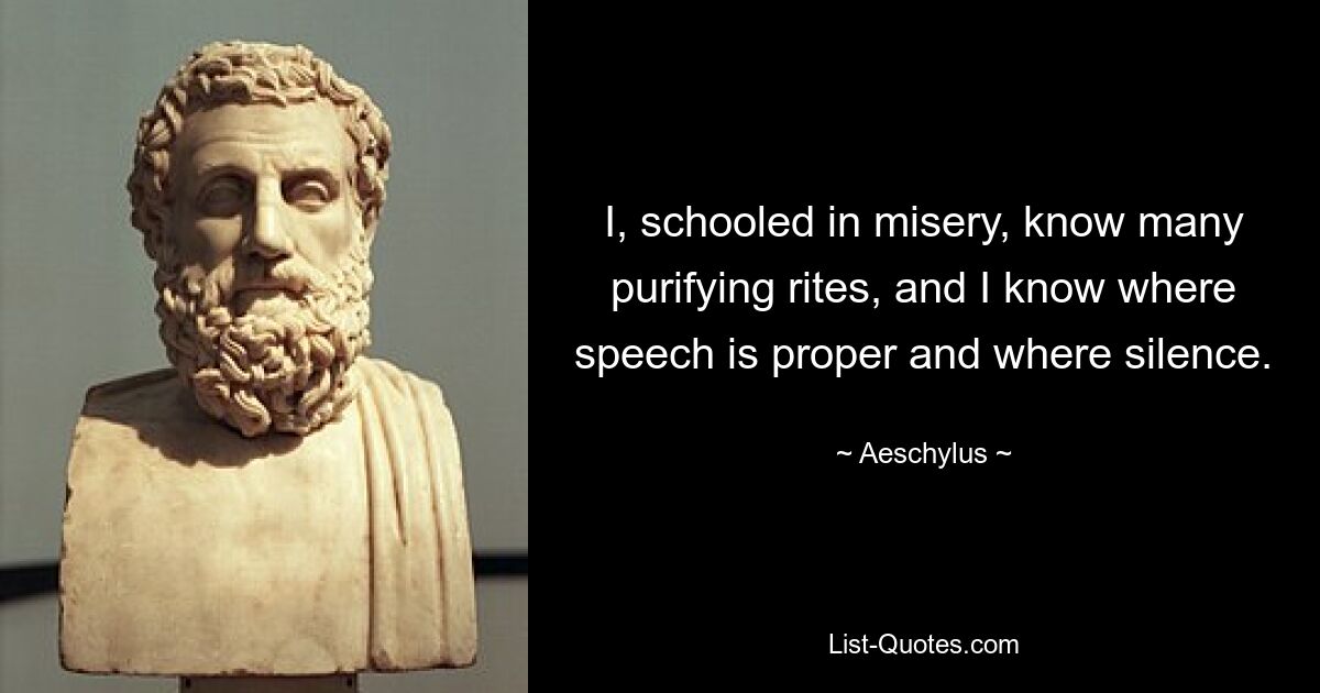 I, schooled in misery, know many purifying rites, and I know where speech is proper and where silence. — © Aeschylus