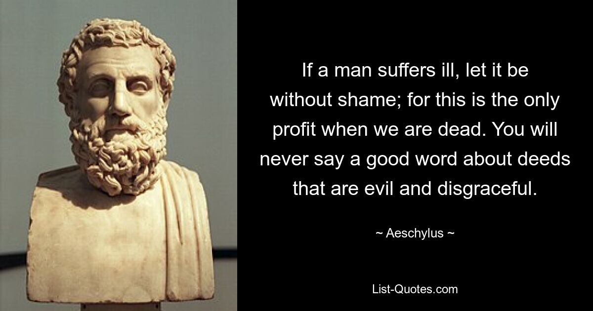 If a man suffers ill, let it be without shame; for this is the only profit when we are dead. You will never say a good word about deeds that are evil and disgraceful. — © Aeschylus