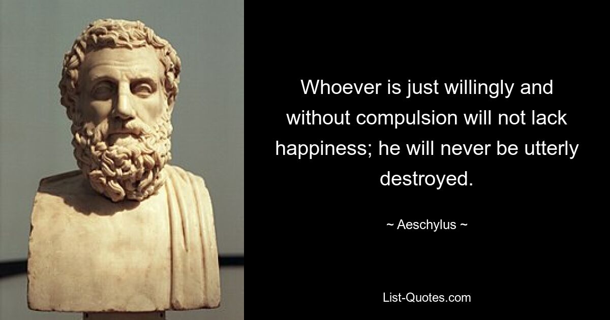 Whoever is just willingly and without compulsion will not lack happiness; he will never be utterly destroyed. — © Aeschylus