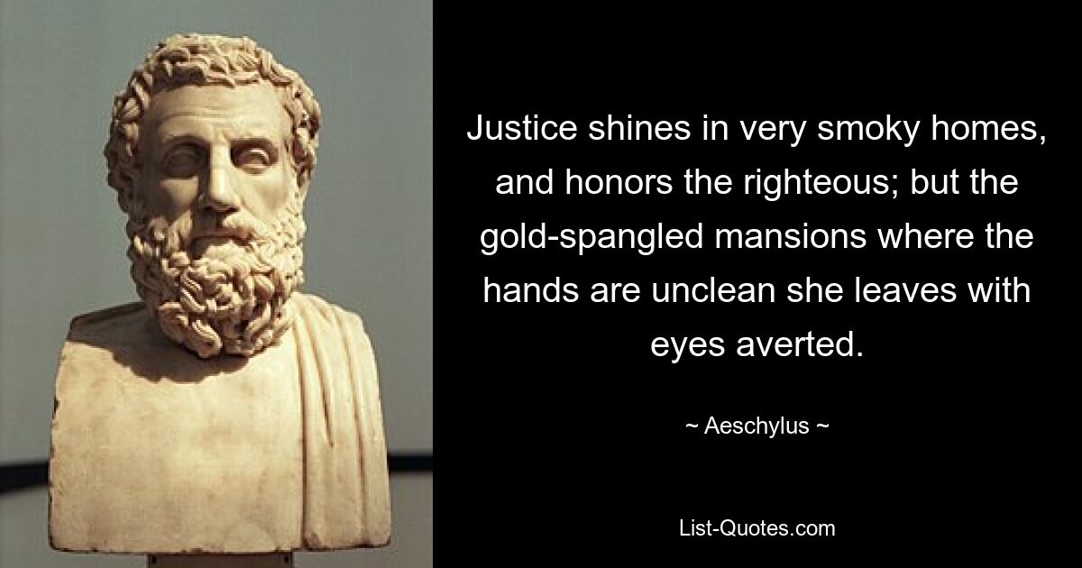 Justice shines in very smoky homes, and honors the righteous; but the gold-spangled mansions where the hands are unclean she leaves with eyes averted. — © Aeschylus