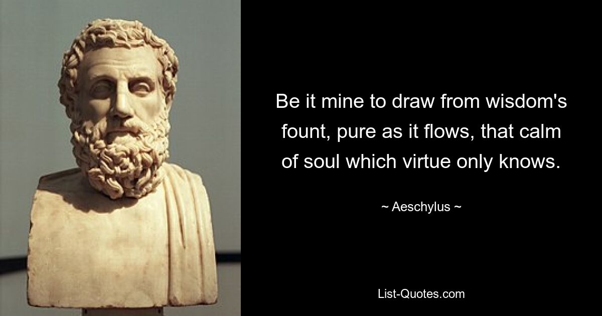 Be it mine to draw from wisdom's fount, pure as it flows, that calm of soul which virtue only knows. — © Aeschylus