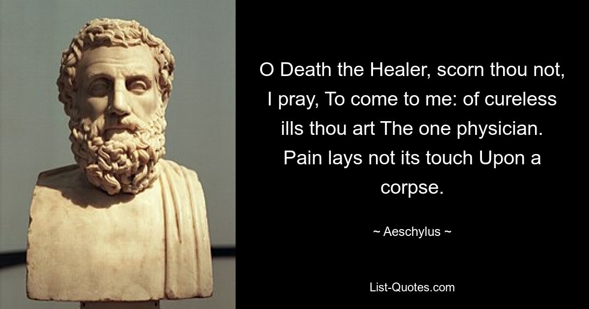 O Death the Healer, scorn thou not, I pray, To come to me: of cureless ills thou art The one physician. Pain lays not its touch Upon a corpse. — © Aeschylus