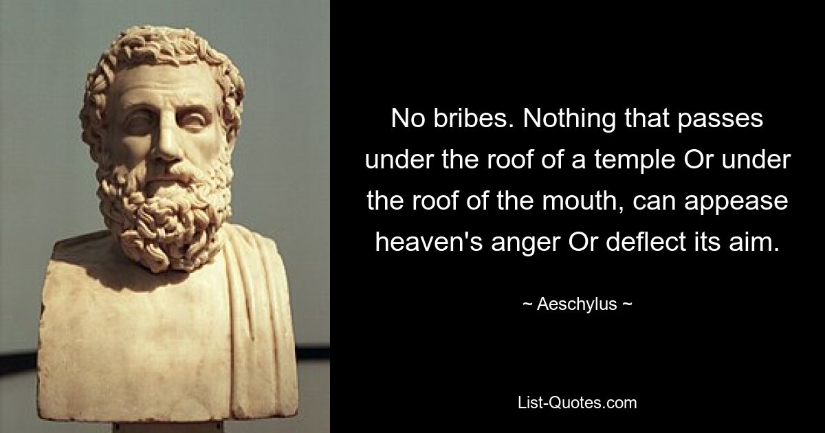 No bribes. Nothing that passes under the roof of a temple Or under the roof of the mouth, can appease heaven's anger Or deflect its aim. — © Aeschylus