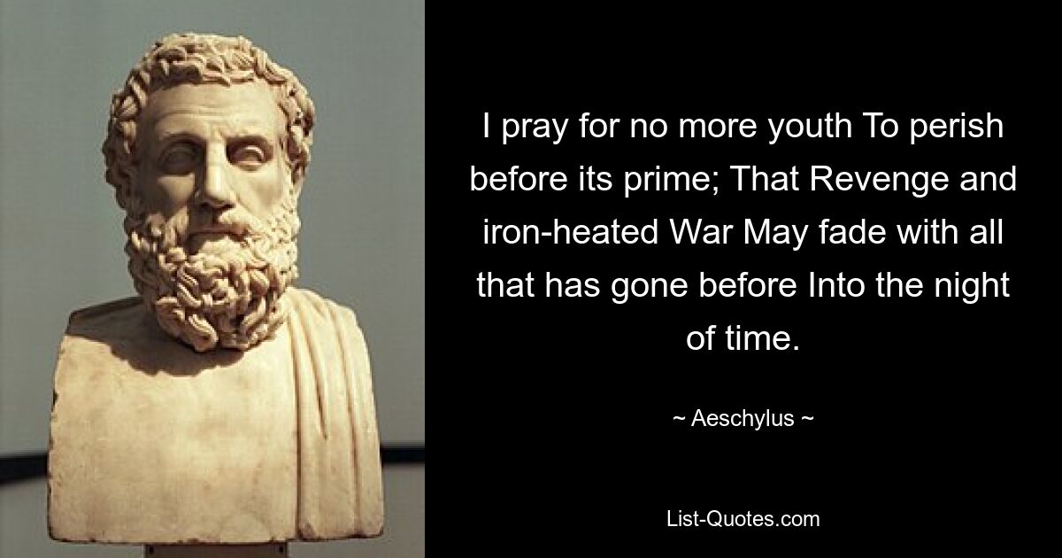 I pray for no more youth To perish before its prime; That Revenge and iron-heated War May fade with all that has gone before Into the night of time. — © Aeschylus