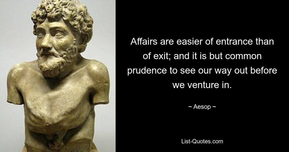 Affairs are easier of entrance than of exit; and it is but common prudence to see our way out before we venture in. — © Aesop