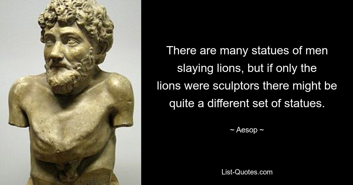 There are many statues of men slaying lions, but if only the lions were sculptors there might be quite a different set of statues. — © Aesop