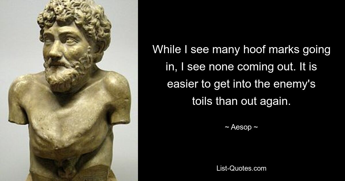 While I see many hoof marks going in, I see none coming out. It is easier to get into the enemy's toils than out again. — © Aesop