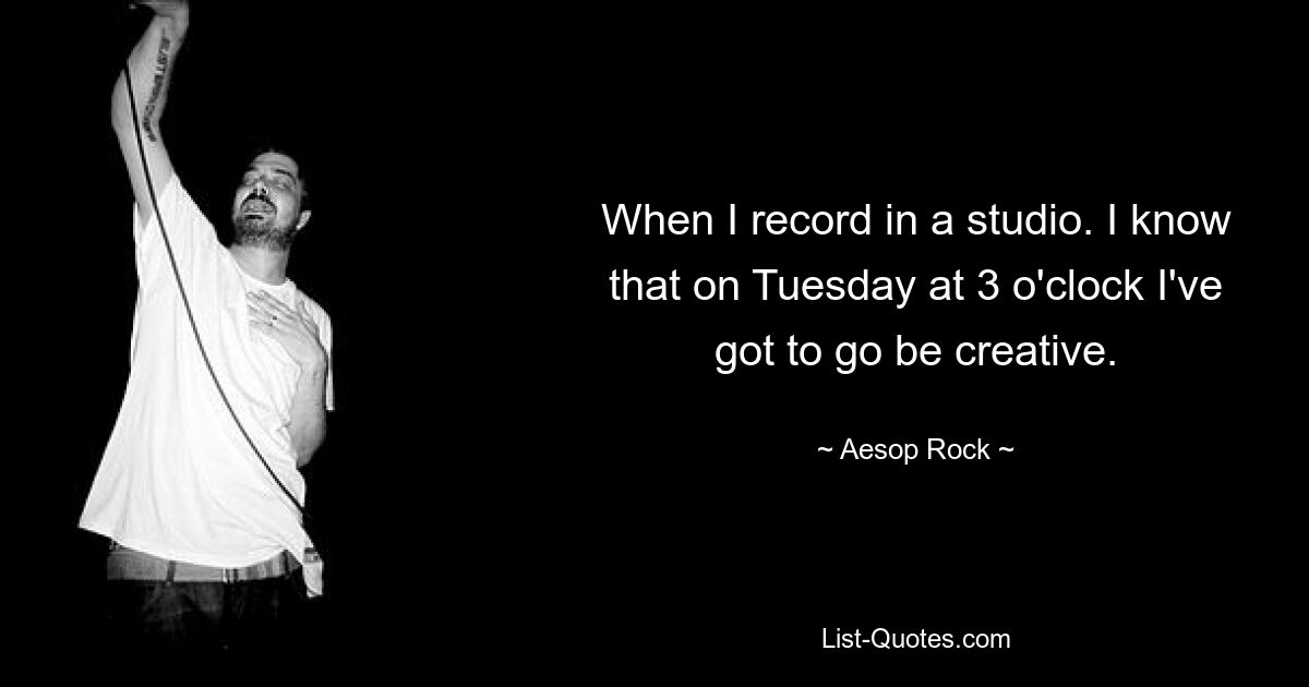 When I record in a studio. I know that on Tuesday at 3 o'clock I've got to go be creative. — © Aesop Rock