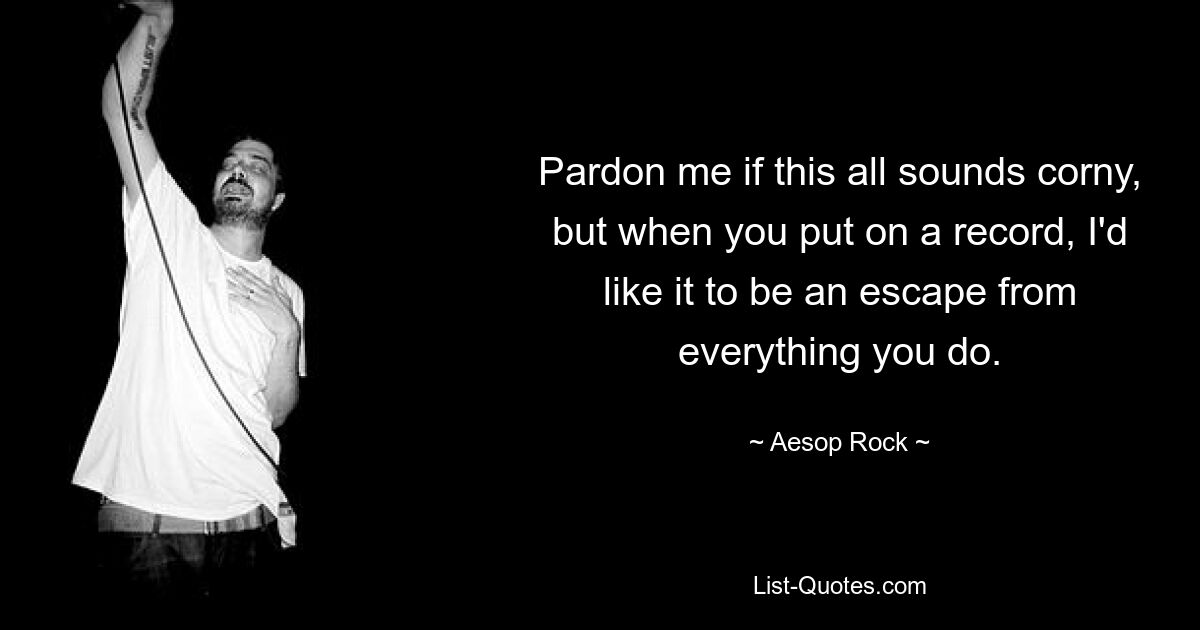 Pardon me if this all sounds corny, but when you put on a record, I'd like it to be an escape from everything you do. — © Aesop Rock