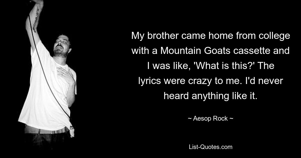 My brother came home from college with a Mountain Goats cassette and I was like, 'What is this?' The lyrics were crazy to me. I'd never heard anything like it. — © Aesop Rock