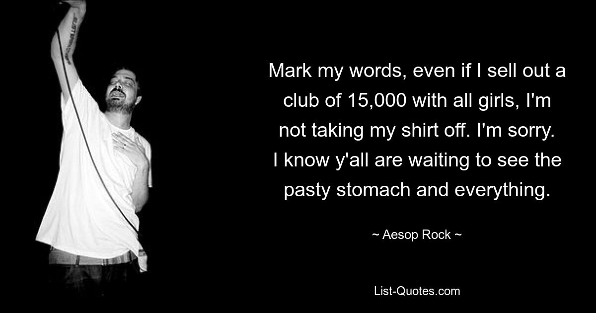 Mark my words, even if I sell out a club of 15,000 with all girls, I'm not taking my shirt off. I'm sorry. I know y'all are waiting to see the pasty stomach and everything. — © Aesop Rock