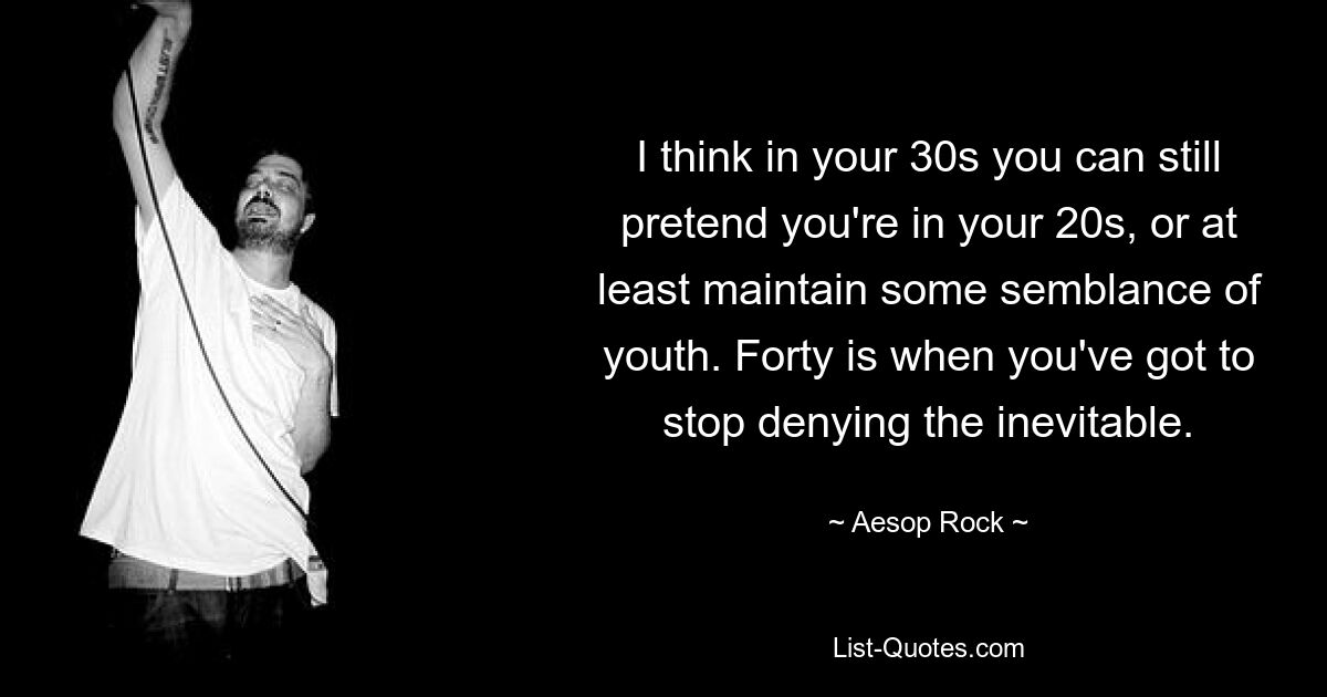 I think in your 30s you can still pretend you're in your 20s, or at least maintain some semblance of youth. Forty is when you've got to stop denying the inevitable. — © Aesop Rock