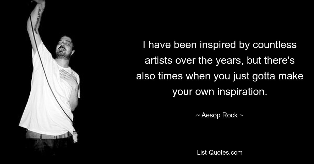 I have been inspired by countless artists over the years, but there's also times when you just gotta make your own inspiration. — © Aesop Rock