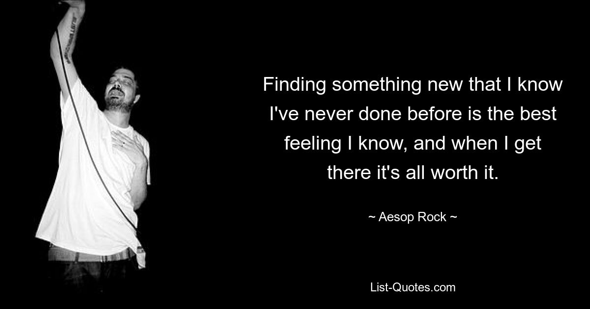 Finding something new that I know I've never done before is the best feeling I know, and when I get there it's all worth it. — © Aesop Rock