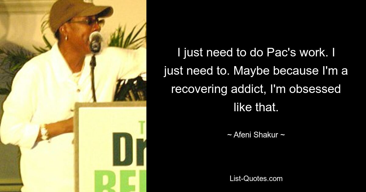 I just need to do Pac's work. I just need to. Maybe because I'm a recovering addict, I'm obsessed like that. — © Afeni Shakur