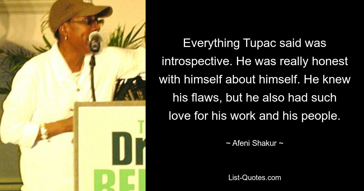 Everything Tupac said was introspective. He was really honest with himself about himself. He knew his flaws, but he also had such love for his work and his people. — © Afeni Shakur