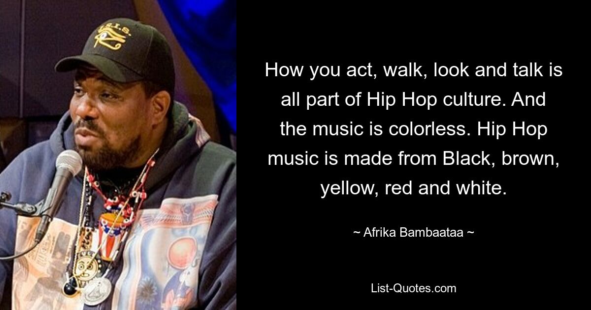 How you act, walk, look and talk is all part of Hip Hop culture. And the music is colorless. Hip Hop music is made from Black, brown, yellow, red and white. — © Afrika Bambaataa