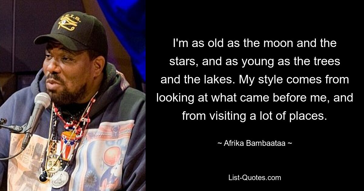 I'm as old as the moon and the stars, and as young as the trees and the lakes. My style comes from looking at what came before me, and from visiting a lot of places. — © Afrika Bambaataa