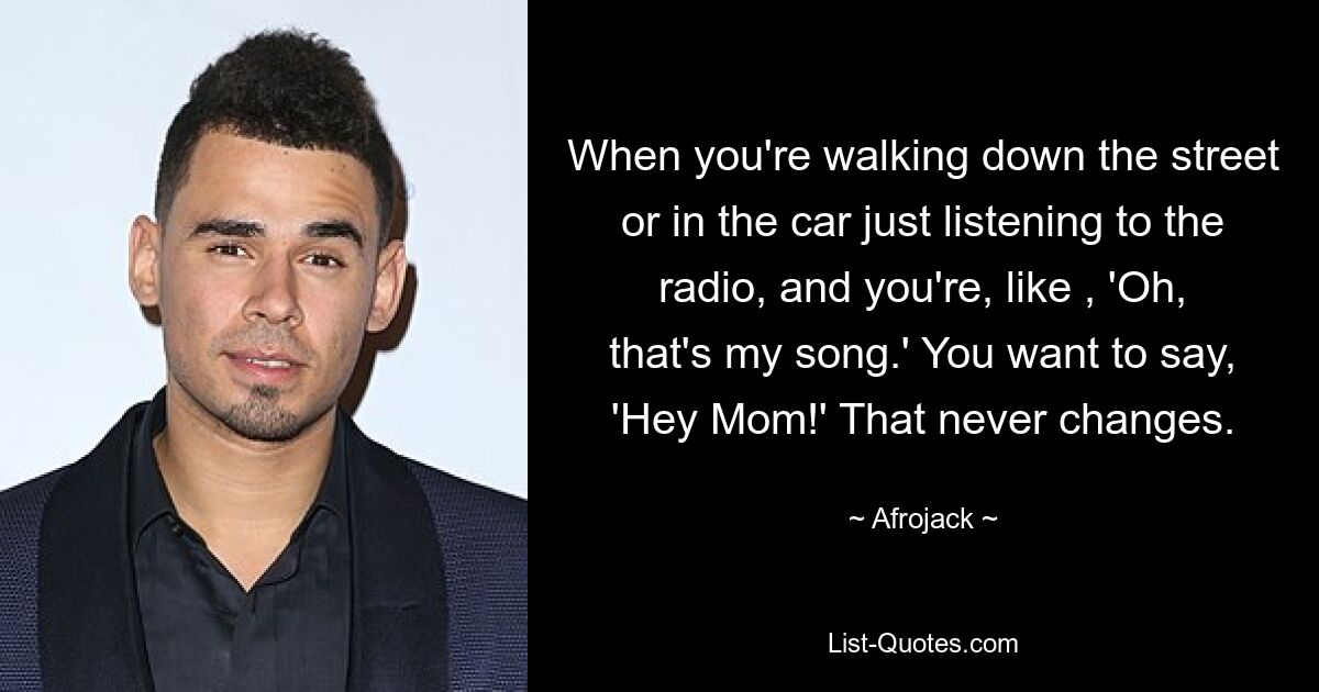 When you're walking down the street or in the car just listening to the radio, and you're, like , 'Oh, that's my song.' You want to say, 'Hey Mom!' That never changes. — © Afrojack