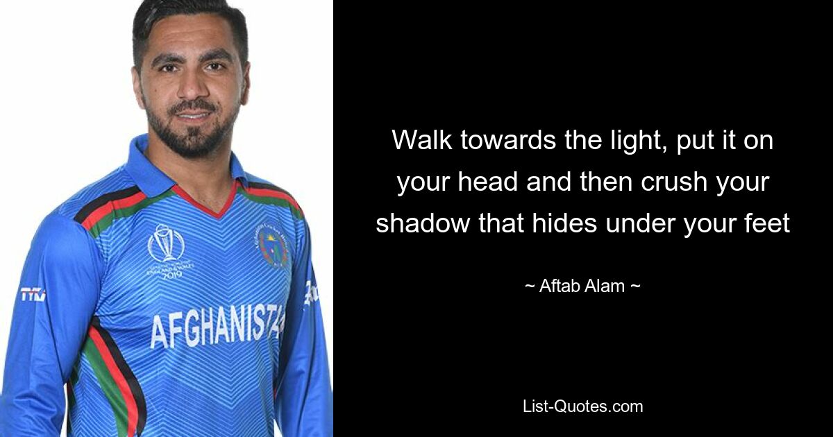 Walk towards the light, put it on your head and then crush your shadow that hides under your feet — © Aftab Alam