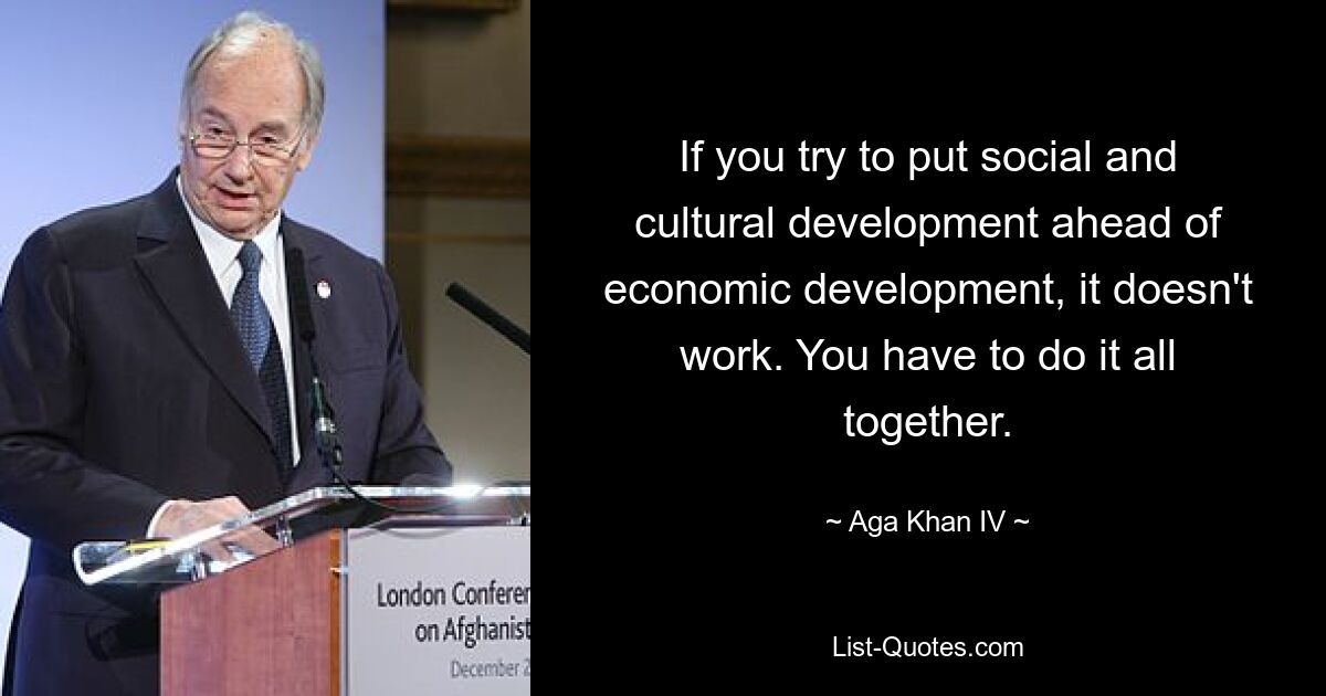 If you try to put social and cultural development ahead of economic development, it doesn't work. You have to do it all together. — © Aga Khan IV