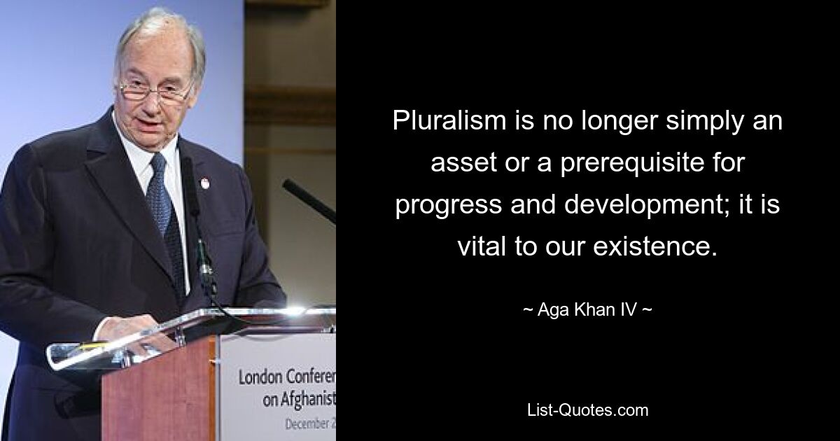 Pluralism is no longer simply an asset or a prerequisite for progress and development; it is vital to our existence. — © Aga Khan IV