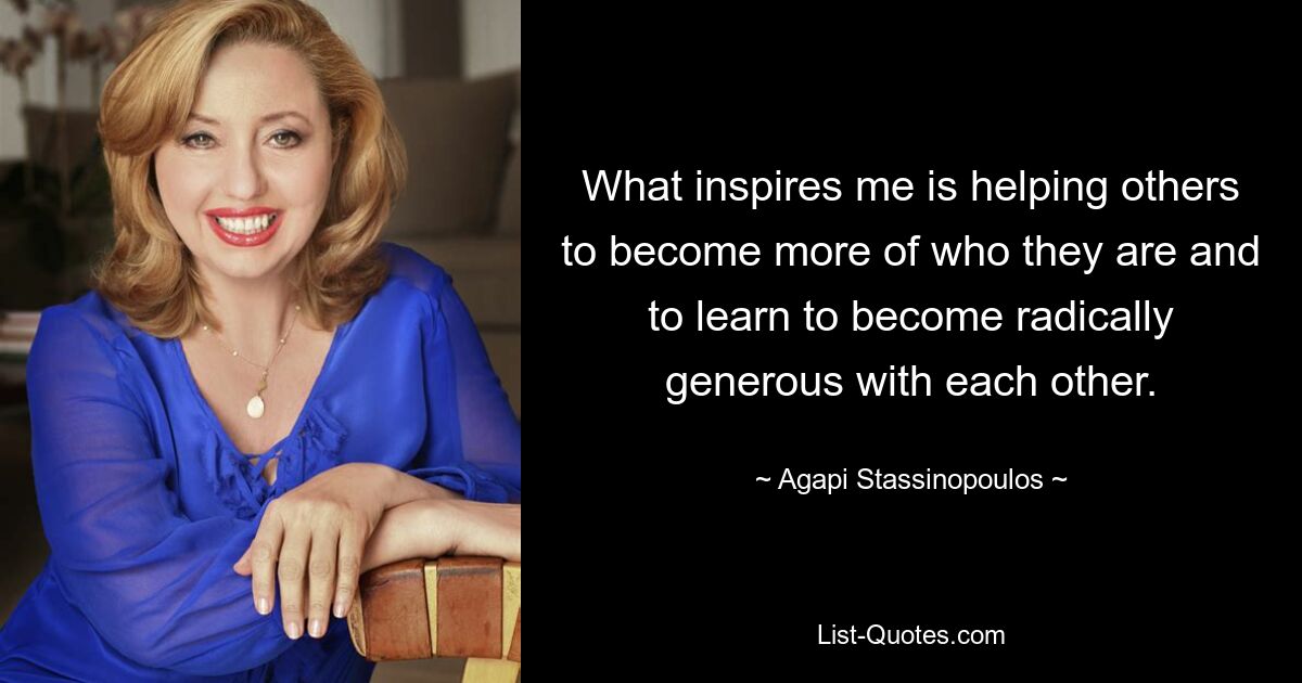 What inspires me is helping others to become more of who they are and to learn to become radically generous with each other. — © Agapi Stassinopoulos