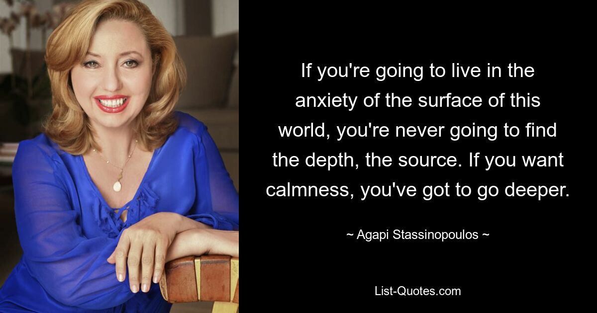 If you're going to live in the anxiety of the surface of this world, you're never going to find the depth, the source. If you want calmness, you've got to go deeper. — © Agapi Stassinopoulos