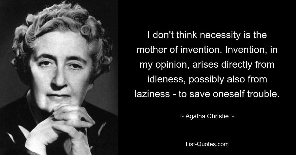 I don't think necessity is the mother of invention. Invention, in my opinion, arises directly from idleness, possibly also from laziness - to save oneself trouble. — © Agatha Christie