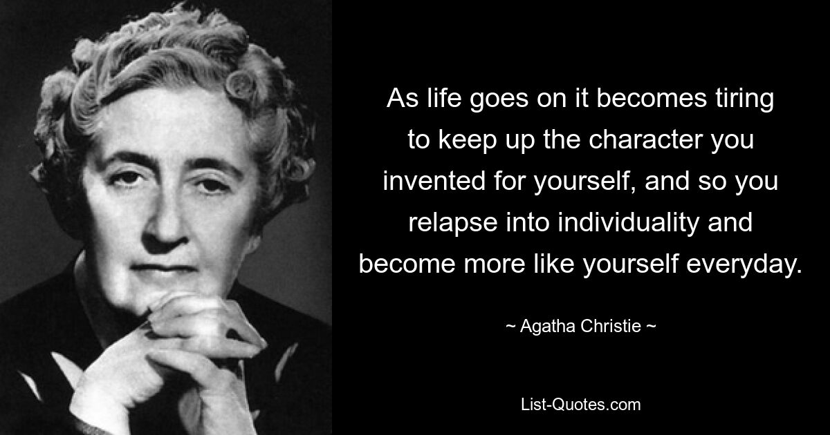 As life goes on it becomes tiring to keep up the character you invented for yourself, and so you relapse into individuality and become more like yourself everyday. — © Agatha Christie