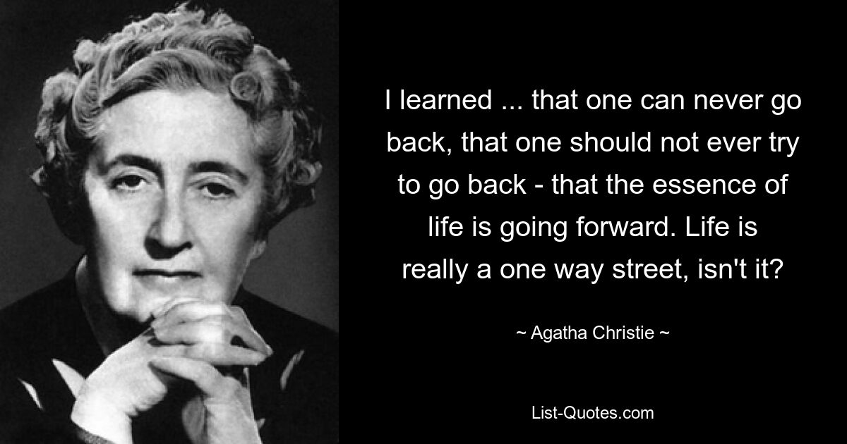 I learned ... that one can never go back, that one should not ever try to go back - that the essence of life is going forward. Life is really a one way street, isn't it? — © Agatha Christie