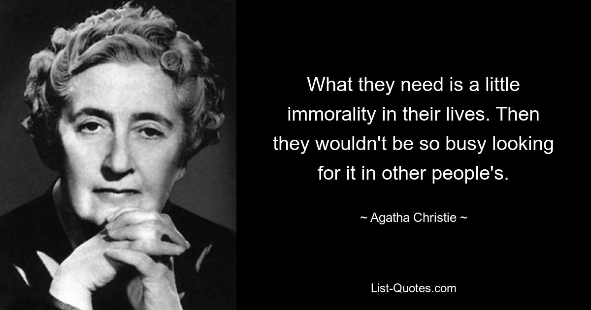 What they need is a little immorality in their lives. Then they wouldn't be so busy looking for it in other people's. — © Agatha Christie