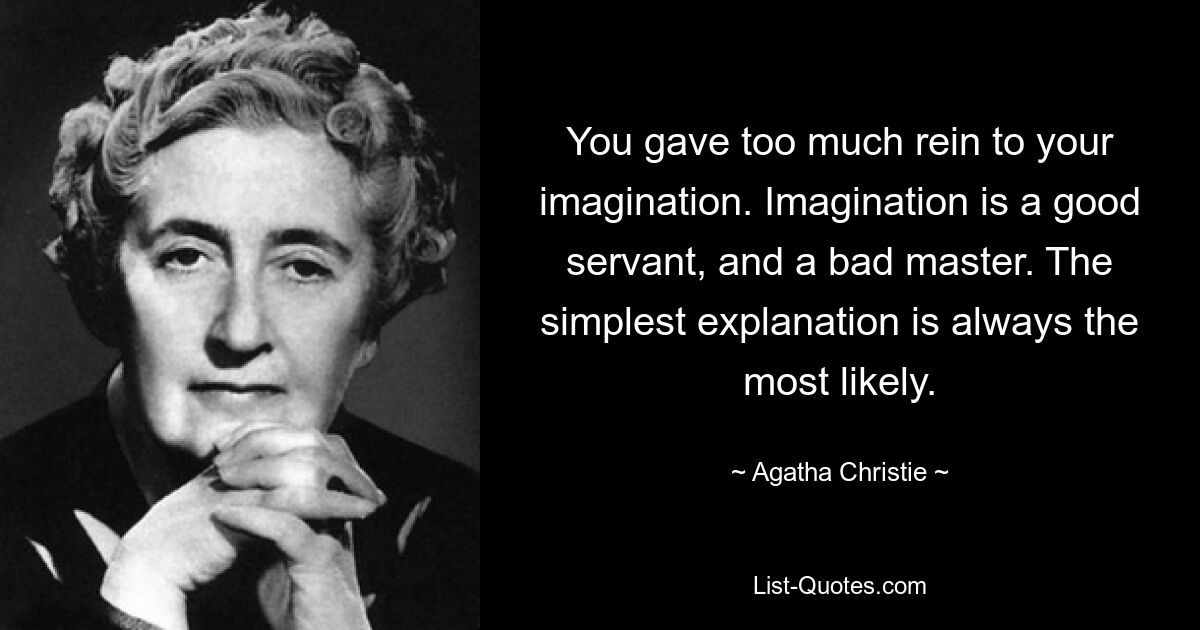 You gave too much rein to your imagination. Imagination is a good servant, and a bad master. The simplest explanation is always the most likely. — © Agatha Christie