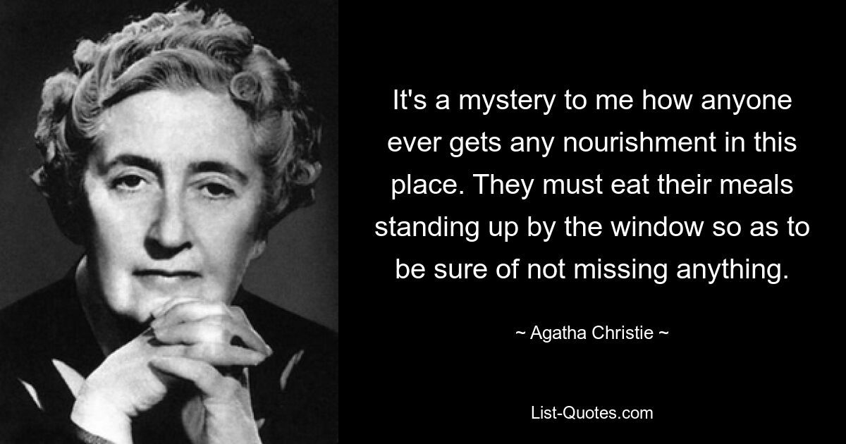 It's a mystery to me how anyone ever gets any nourishment in this place. They must eat their meals standing up by the window so as to be sure of not missing anything. — © Agatha Christie