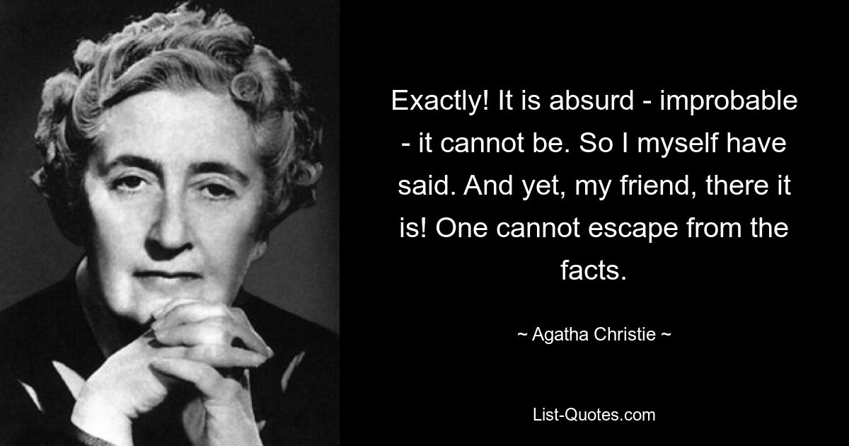 Exactly! It is absurd - improbable - it cannot be. So I myself have said. And yet, my friend, there it is! One cannot escape from the facts. — © Agatha Christie