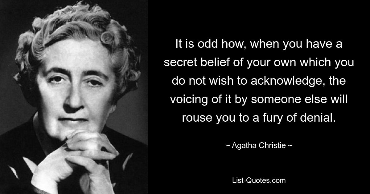 It is odd how, when you have a secret belief of your own which you do not wish to acknowledge, the voicing of it by someone else will rouse you to a fury of denial. — © Agatha Christie