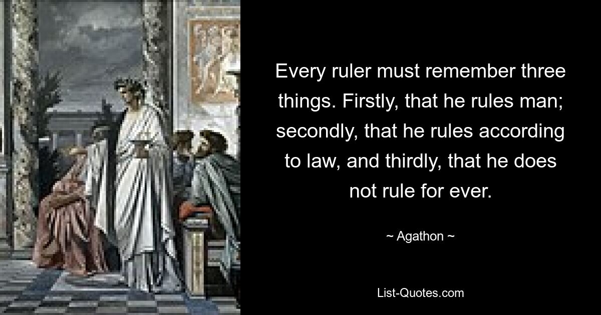 Every ruler must remember three things. Firstly, that he rules man; secondly, that he rules according to law, and thirdly, that he does not rule for ever. — © Agathon