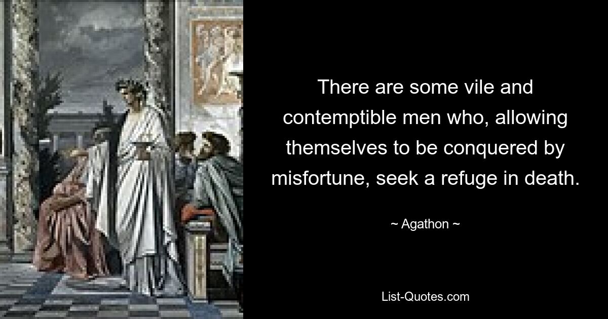 There are some vile and contemptible men who, allowing themselves to be conquered by misfortune, seek a refuge in death. — © Agathon